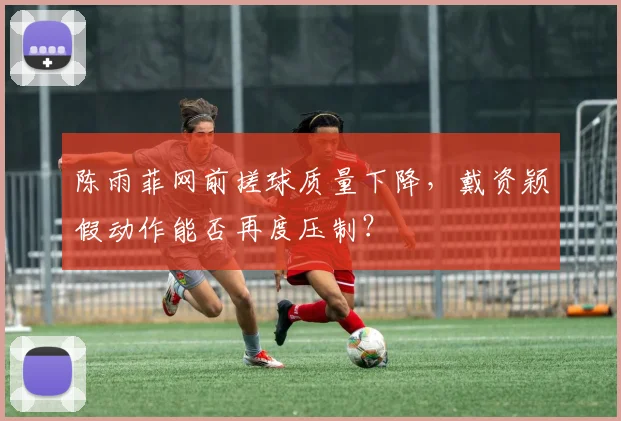 陈雨菲网前搓球质量下降，戴资颖假动作能否再度压制？