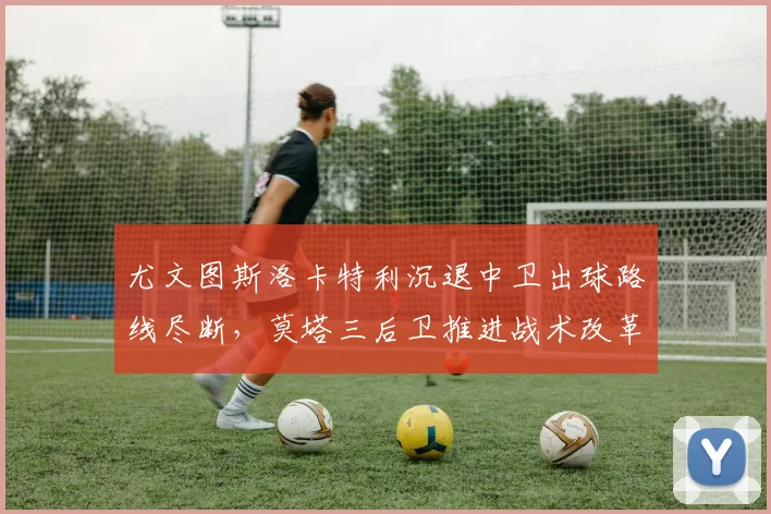 尤文图斯洛卡特利沉退中卫出球路线尽断，莫塔三后卫推进战术改革路在何方？