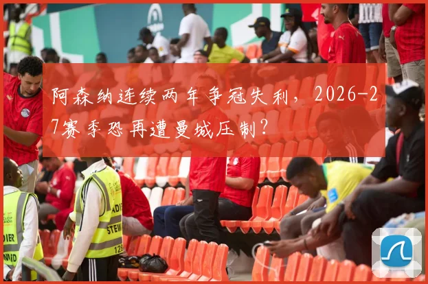 阿森纳连续两年争冠失利，2026-27赛季恐再遭曼城压制？