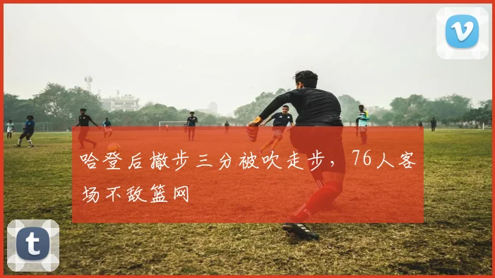 哈登后撤步三分被吹走步，76人客场不敌篮网