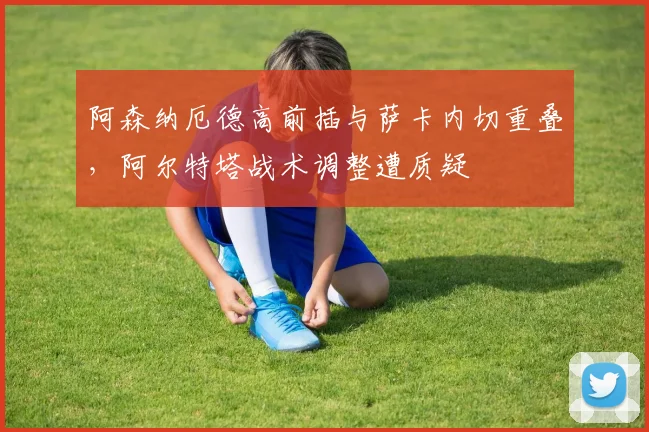 阿森纳厄德高前插与萨卡内切重叠，阿尔特塔战术调整遭质疑