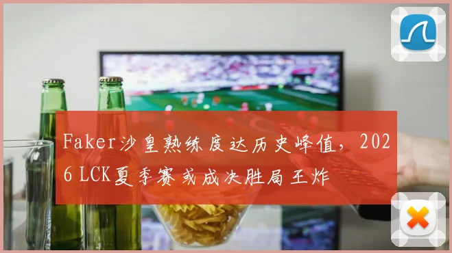 Faker沙皇熟练度达历史峰值，2026 LCK夏季赛或成决胜局王炸