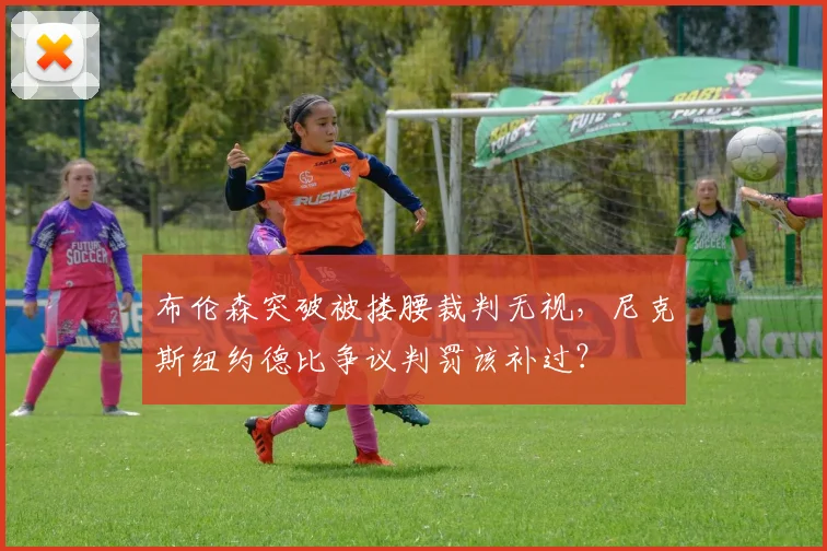 布伦森突破被搂腰裁判无视，尼克斯纽约德比争议判罚该补过？