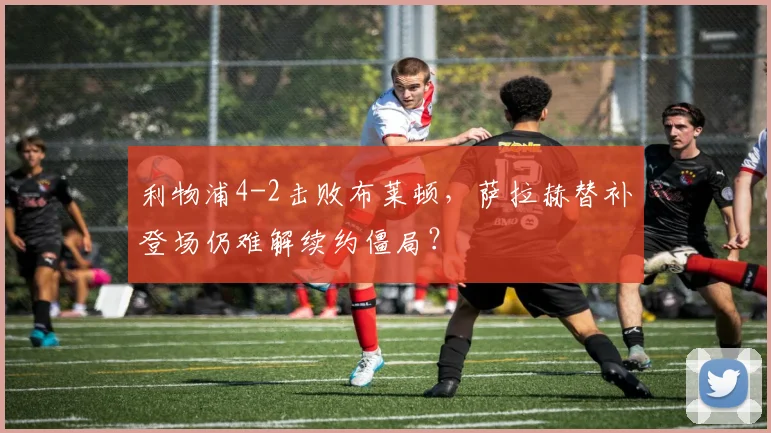 利物浦4-2击败布莱顿，萨拉赫替补登场仍难解续约僵局？